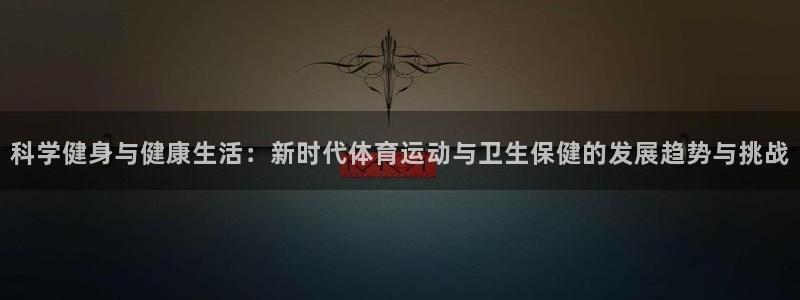 k1体育链接多少：科学健身与健康生活：新时代体育运动与卫生保健的发展趋势与挑战